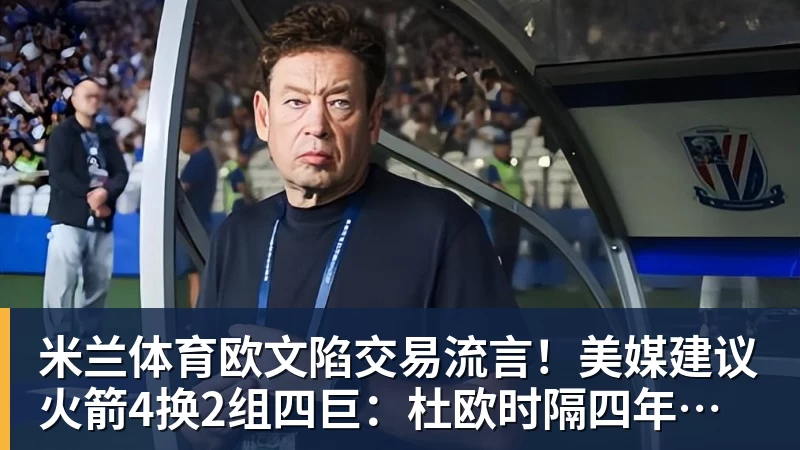 米兰体育欧文陷交易流言！美媒建议火箭4换2组四巨：杜欧时隔四年再聚首冲冠