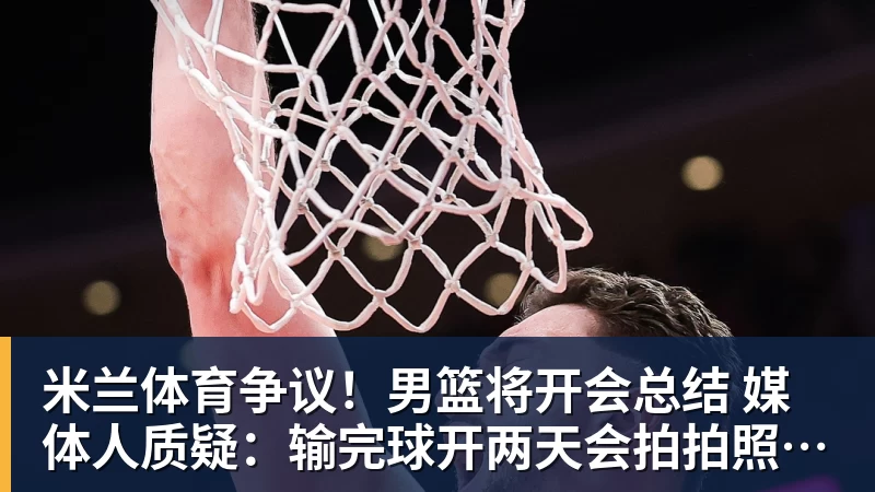 米兰体育争议!男篮将开会总结 媒体人质疑:输完球开两天会拍拍照汇报完事儿