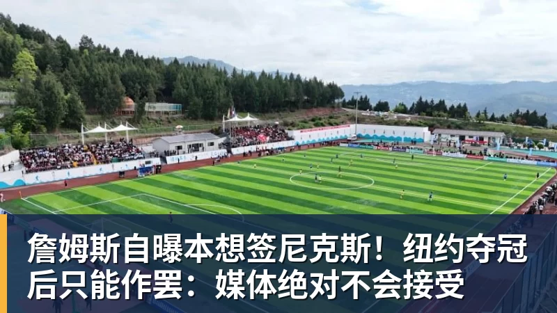 詹姆斯自曝本想签尼克斯！纽约夺冠后只能作罢：媒体绝对不会接受